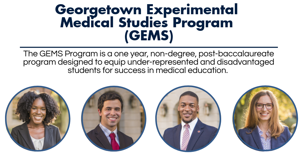 Welcome to the Georgetown Experimental Medical Studies Program Website. The Georgetown Experimental Medical Studies Program is abbreviated as GEMS in reference to the program and its participants. The GEMS Program is a one year, non-degree, post-baccalaureate program designed to equip under-represented and disadvantaged students for success in medical education. Pictured are four GEMS students, representative of the demographic we serve.